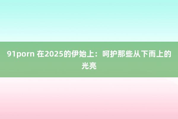 91porn 在2025的伊始上：呵护那些从下而上的光亮