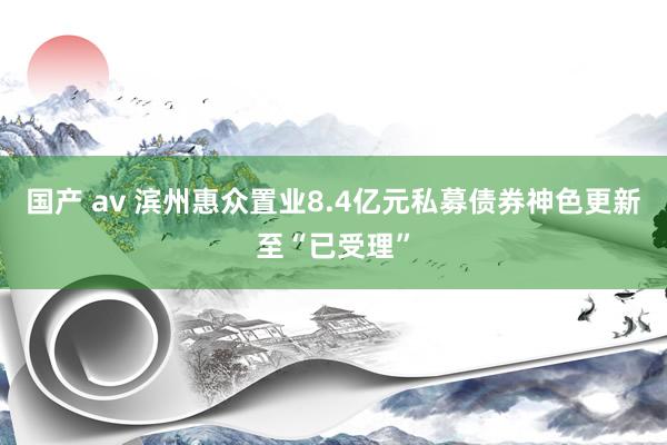 国产 av 滨州惠众置业8.4亿元私募债券神色更新至“已受理”