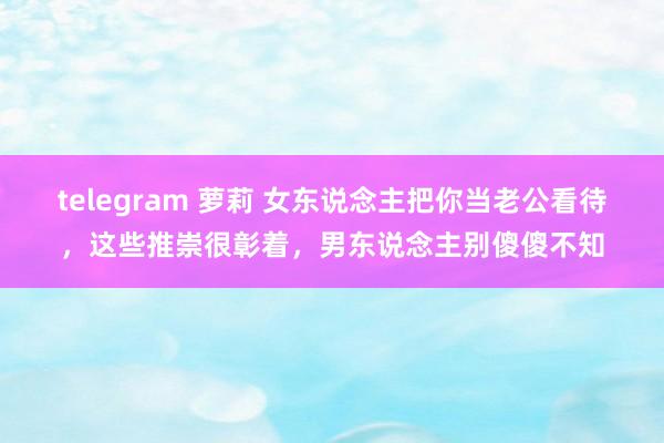 telegram 萝莉 女东说念主把你当老公看待，这些推崇很彰着，男东说念主别傻傻不知