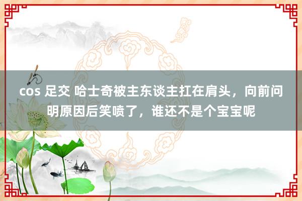 cos 足交 哈士奇被主东谈主扛在肩头，向前问明原因后笑喷了，谁还不是个宝宝呢