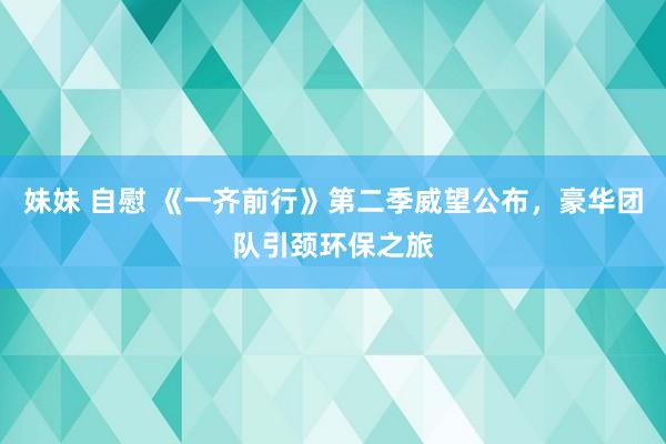 妹妹 自慰 《一齐前行》第二季威望公布，豪华团队引颈环保之旅