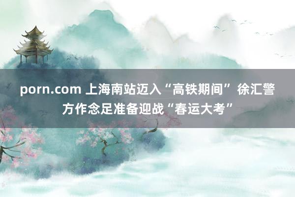 porn.com 上海南站迈入“高铁期间” 徐汇警方作念足准备迎战“春运大考”