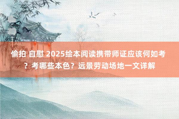 偷拍 自慰 2025绘本阅读携带师证应该何如考 ？考哪些本色？远景劳动场地一文详解