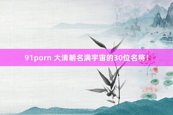 91porn 大清朝名满宇宙的30位名将！