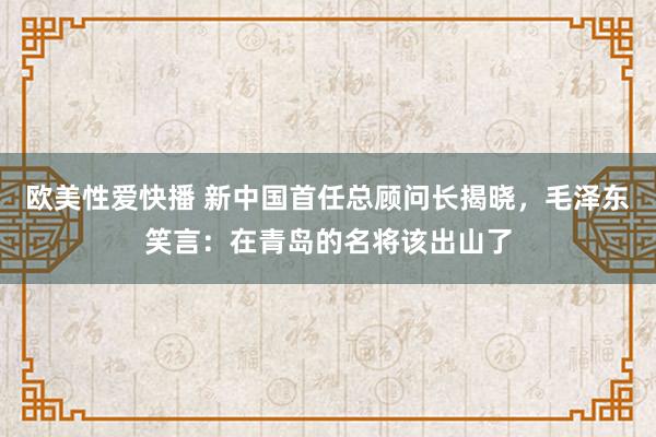 欧美性爱快播 新中国首任总顾问长揭晓，毛泽东笑言：在青岛的名将该出山了