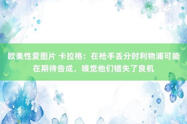 欧美性爱图片 卡拉格：在枪手丢分时利物浦可能在期待告成，嗅觉他们错失了良机