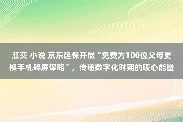 肛交 小说 京东延保开展“免费为100位父母更换手机碎屏谋略”，传递数字化时期的暖心能量