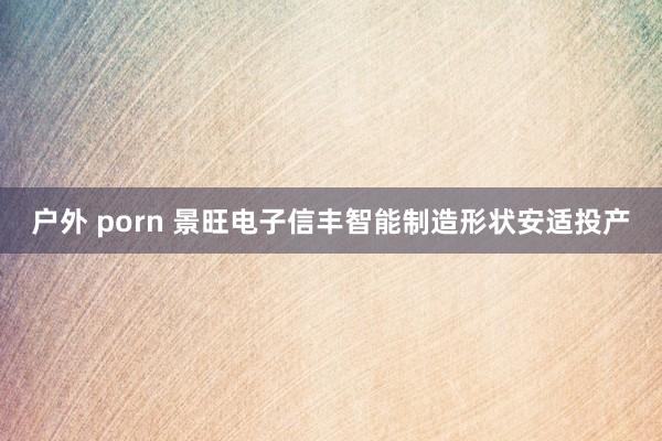 户外 porn 景旺电子信丰智能制造形状安适投产