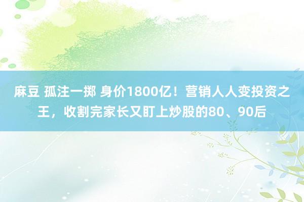 麻豆 孤注一掷 身价1800亿！营销人人变投资之王，收割完家长又盯上炒股的80、90后