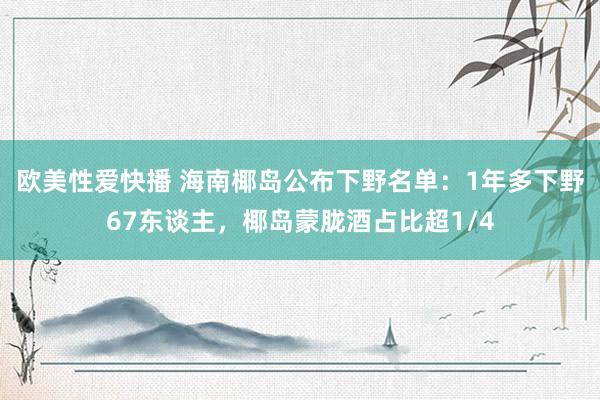 欧美性爱快播 海南椰岛公布下野名单：1年多下野67东谈主，椰岛蒙胧酒占比超1/4