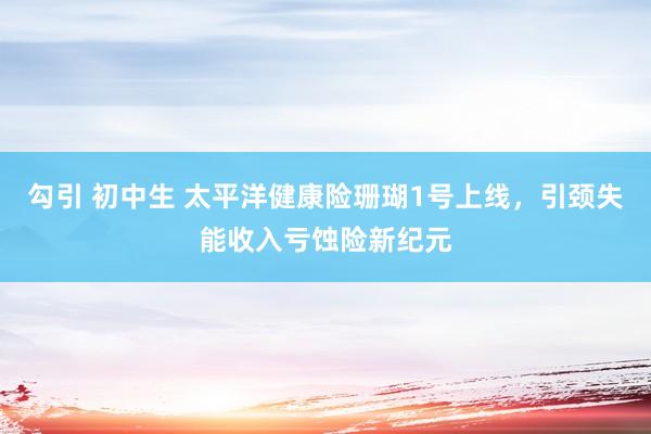 勾引 初中生 太平洋健康险珊瑚1号上线，引颈失能收入亏蚀险新纪元