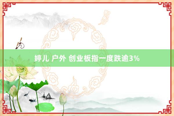 婷儿 户外 创业板指一度跌逾3%