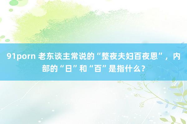 91porn 老东谈主常说的“整夜夫妇百夜恩”，内部的“日”和“百”是指什么？