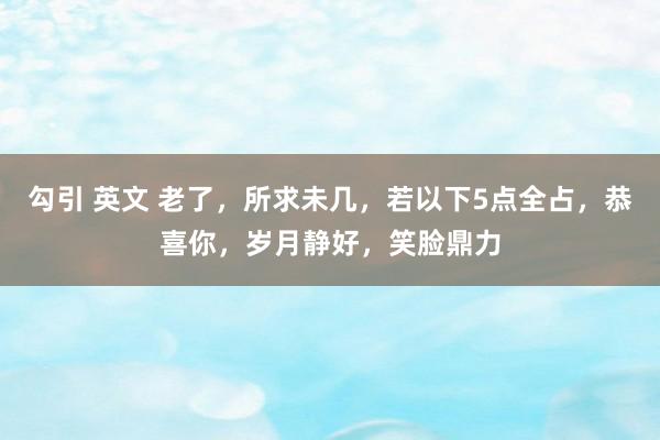 勾引 英文 老了，所求未几，若以下5点全占，恭喜你，岁月静好，笑脸鼎力