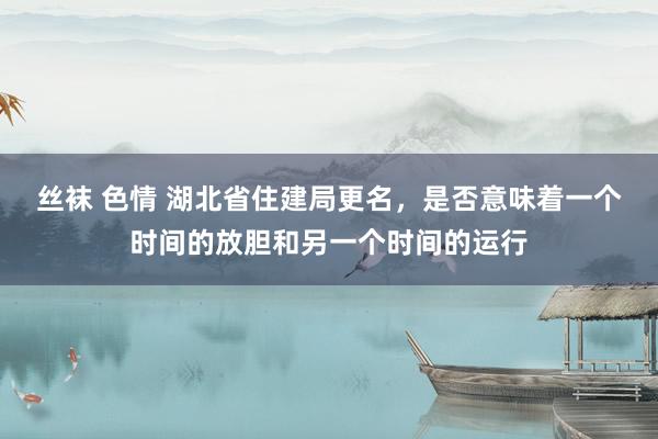 丝袜 色情 湖北省住建局更名，是否意味着一个时间的放胆和另一个时间的运行