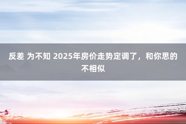 反差 为不知 2025年房价走势定调了，和你思的不相似