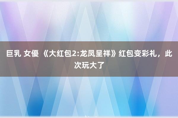 巨乳 女優 《大红包2:龙凤呈祥》红包变彩礼，此次玩大了