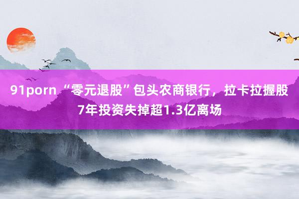 91porn “零元退股”包头农商银行，拉卡拉握股7年投资失掉超1.3亿离场