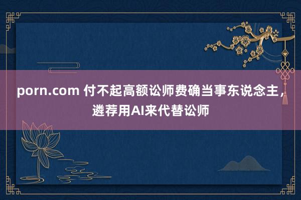 porn.com 付不起高额讼师费确当事东说念主，遴荐用AI来代替讼师