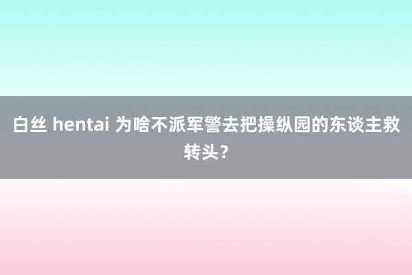 白丝 hentai 为啥不派军警去把操纵园的东谈主救转头？