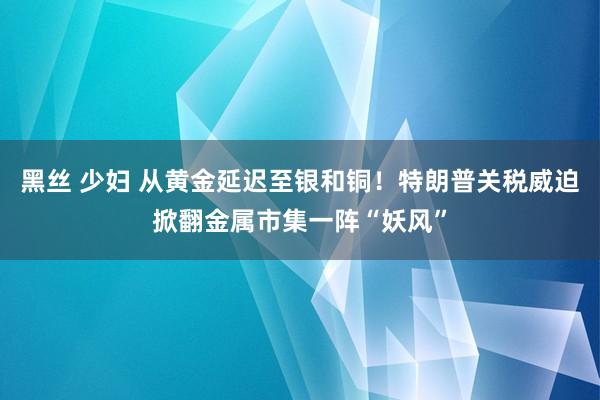 黑丝 少妇 从黄金延迟至银和铜！特朗普关税威迫掀翻金属市集一阵“妖风”