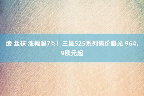 绫 丝袜 涨幅超7%！三星S25系列售价曝光 964.9欧元起