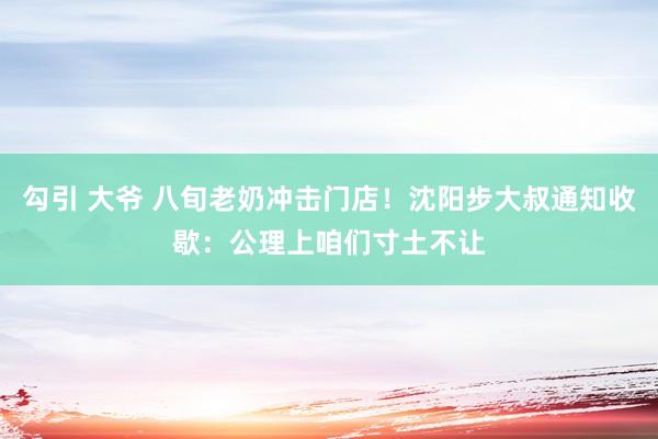 勾引 大爷 八旬老奶冲击门店！沈阳步大叔通知收歇：公理上咱们寸土不让