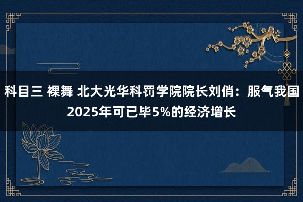 科目三 裸舞 北大光华科罚学院院长刘俏：服气我国2025年可已毕5%的经济增长