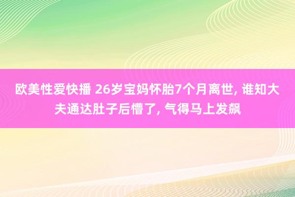 欧美性爱快播 26岁宝妈怀胎7个月离世， 谁知大夫通达肚子后懵了， 气得马上发飙