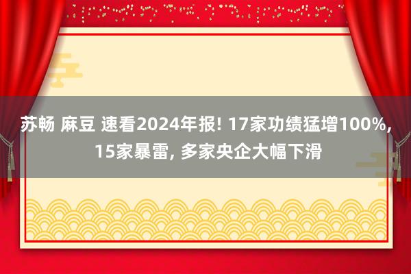 苏畅 麻豆 速看2024年报! 17家功绩猛增100%， 15家暴雷， 多家央企大幅下滑