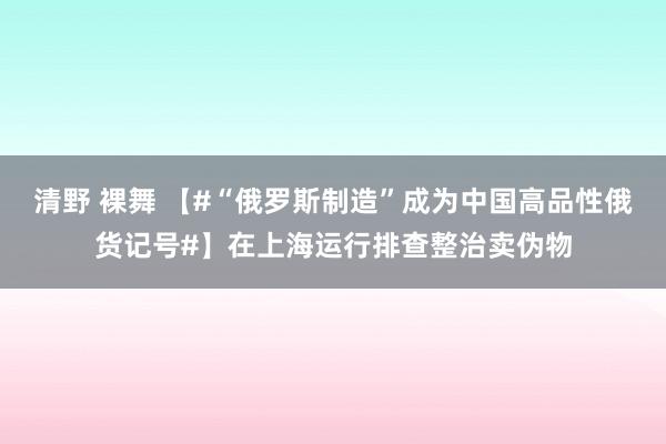 清野 裸舞 【#“俄罗斯制造”成为中国高品性俄货记号#】在上海运行排查整治卖伪物