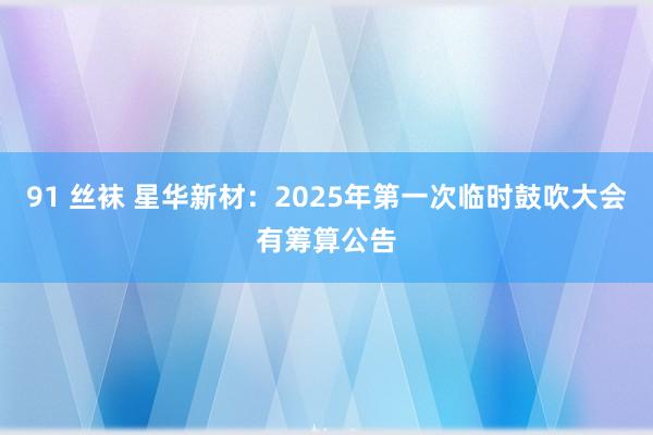 91 丝袜 星华新材：2025年第一次临时鼓吹大会有筹算公告