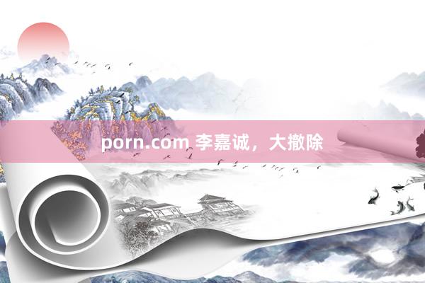 porn.com 李嘉诚，大撤除