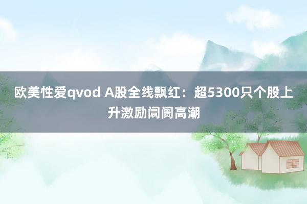 欧美性爱qvod A股全线飘红：超5300只个股上升激励阛阓高潮