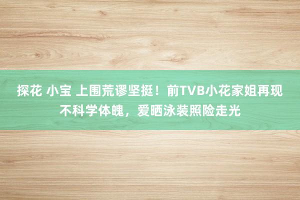 探花 小宝 上围荒谬坚挺！前TVB小花家姐再现不科学体魄，爱晒泳装照险走光