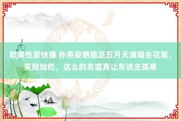 欧美性爱快播 孙燕姿晒插足五月天演唱会花絮，笑脸灿烂，这么的友谊真让东谈主孤寒