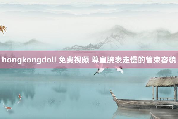 hongkongdoll 免费视频 尊皇腕表走慢的管束容貌