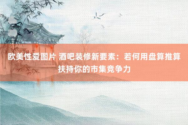 欧美性爱图片 酒吧装修新要素：若何用盘算推算扶持你的市集竞争力