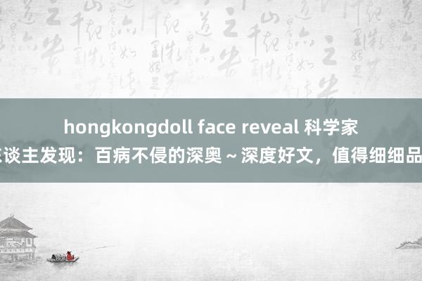 hongkongdoll face reveal 科学家惊东谈主发现：百病不侵的深奥～深度好文，值得细细品尝～