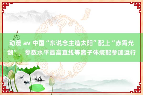 动漫 av 中国“东说念主造太阳”配上“赤霄光剑”，参数水平最高直线等离子体装配参加运行