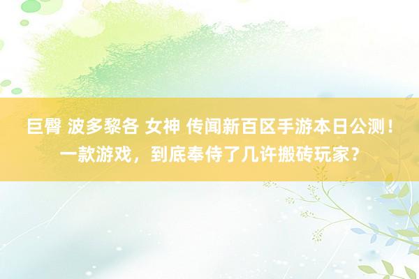 巨臀 波多黎各 女神 传闻新百区手游本日公测！一款游戏，到底奉侍了几许搬砖玩家？