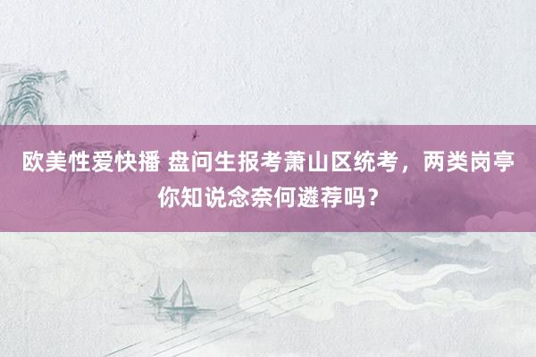 欧美性爱快播 盘问生报考萧山区统考，两类岗亭你知说念奈何遴荐吗？